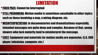 LIMITATION
•FIXED PACE: Cannot be interrupted
•STILL PHENOMENA: Motion media is sometimes unsuitable to other topics
such as those involving a map, a wiring diagram, etc.
•MISINTERPRETATION: In documentaries and dramatizations especially,
intended messages are quite deep and complex. Because of that, young
viewers who lack maturity tend to misinterpret the message.
•COST: Equipment and materials for motion media are expensive. (E.G. DVD
player, television, computer, etc.)
 