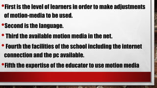 •First is the level of learners in order to make adjustments
of motion-media to be used.
•Second is the language.
•Third the available motion media in the net.
•Fourth the facilities of the school including the internet
connection and the pc available.
•Fifth the expertise of the educator to use motion media
 