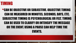 TIMING
•CAN BE OBJECTIVE OR SUBJECTIVE. OBJECTIVE TIMING
CAN BE MEASURED IN MINUTES, SECONDS, DAYS, ETC.
SUBJECTIVE TIMING IS PSYCHOLOGICAL OR FELT. TIMING
CAN BE USED TO CLARIFY OR INTENSIFY THE MESSAGE
OR THE EVENT. USING A PAUSE CAN HELP TIME THE
EVENTS.
 