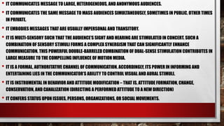 • IT COMMUNICATES MESSAGE TO LARGE, HETEROGENEOUS, AND ANONYMOUS AUDIENCES.
• IT COMMUNICATES THE SAME MESSAGE TO MASS AUDIENCES SIMULTANEOUSLY, SOMETIMES IN PUBLIC, OTHER TIMES
IN PRIVATE.
• IT EMBODIES MESSAGES THAT ARE USUALLY IMPERSONAL AND TRANSITORY.
• IT IS MULTI-SENSORY SUCH THAT THE AUDIENCE’S SIGHT AND HEARING ARE STIMULATED IN CONCERT. SUCH A
COMBINATION OF SENSORY STIMULI FORMS A COMPLEX SYNERGISM THAT CAN SIGNIFICANTLY ENHANCE
COMMUNICATION. THIS POWERFUL DOUBLE-BARRELED COMBINATION OF DUAL-SENSE STIMULATION CONTRIBUTES IN
LARGE MEASURE TO THE COMPELLING INFLUENCE OF MOTION MEDIA.
• IT IS A FORMAL, AUTHORITATIVE CHANNEL OF COMMUNICATION. ACCORDINGLY, ITS POWER IN INFORMING AND
ENTERTAINING LIES IN THE COMMUNICATOR’S ABILITY TO CONTROL VISUAL AND AURAL STIMULI.
• IT IS INSTRUMENTAL IN BEHAVIOR AND ATTITUDE MODIFICATION – THAT IS, ATTITUDE FORMATION, CHANGE,
CONSERVATION, AND CANALIZATION (DIRECTING A PERFORMED ATTITUDE TO A NEW DIRECTION)
• IT CONFERS STATUS UPON ISSUES, PERSONS, ORGANIZATIONS, OR SOCIAL MOVEMENTS.
 
