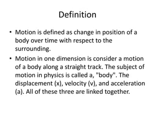 Definition
• Motion is defined as change in position of a
body over time with respect to the
surrounding.
• Motion in one dimension is consider a motion
of a body along a straight track. The subject of
motion in physics is called a, "body". The
displacement (x), velocity (v), and acceleration
(a). All of these three are linked together.

 