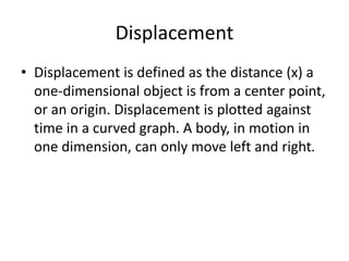 Displacement
• Displacement is defined as the distance (x) a
one-dimensional object is from a center point,
or an origin. Displacement is plotted against
time in a curved graph. A body, in motion in
one dimension, can only move left and right.

 