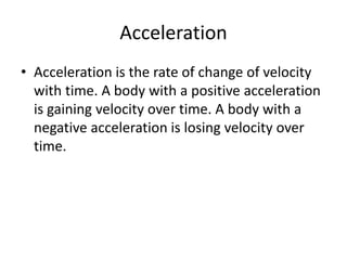 Acceleration
• Acceleration is the rate of change of velocity
with time. A body with a positive acceleration
is gaining velocity over time. A body with a
negative acceleration is losing velocity over
time.

 