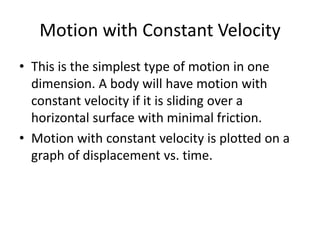 Motion with Constant Velocity
• This is the simplest type of motion in one
dimension. A body will have motion with
constant velocity if it is sliding over a
horizontal surface with minimal friction.
• Motion with constant velocity is plotted on a
graph of displacement vs. time.

 