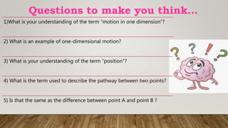 Questions to make you think…
1)What is your understanding of the term “motion in one dimension”?
2) What is an example of one-dimensional motion?
3) What is your understanding of the term “position”?
4) What is the term used to describe the pathway between two points?
5) Is that the same as the difference between point A and point B ?
 
