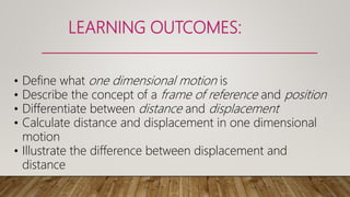 LEARNING OUTCOMES:
• Define what one dimensional motion is
• Describe the concept of a frame of reference and position
• Differentiate between distance and displacement
• Calculate distance and displacement in one dimensional
motion
• Illustrate the difference between displacement and
distance
 