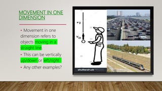 MOVEMENT IN ONE
DIMENSION
• Movement in one
dimension refers to
objects moving in a
straight line.
• This can be vertically
up/down or left/right
• Any other examples?
 