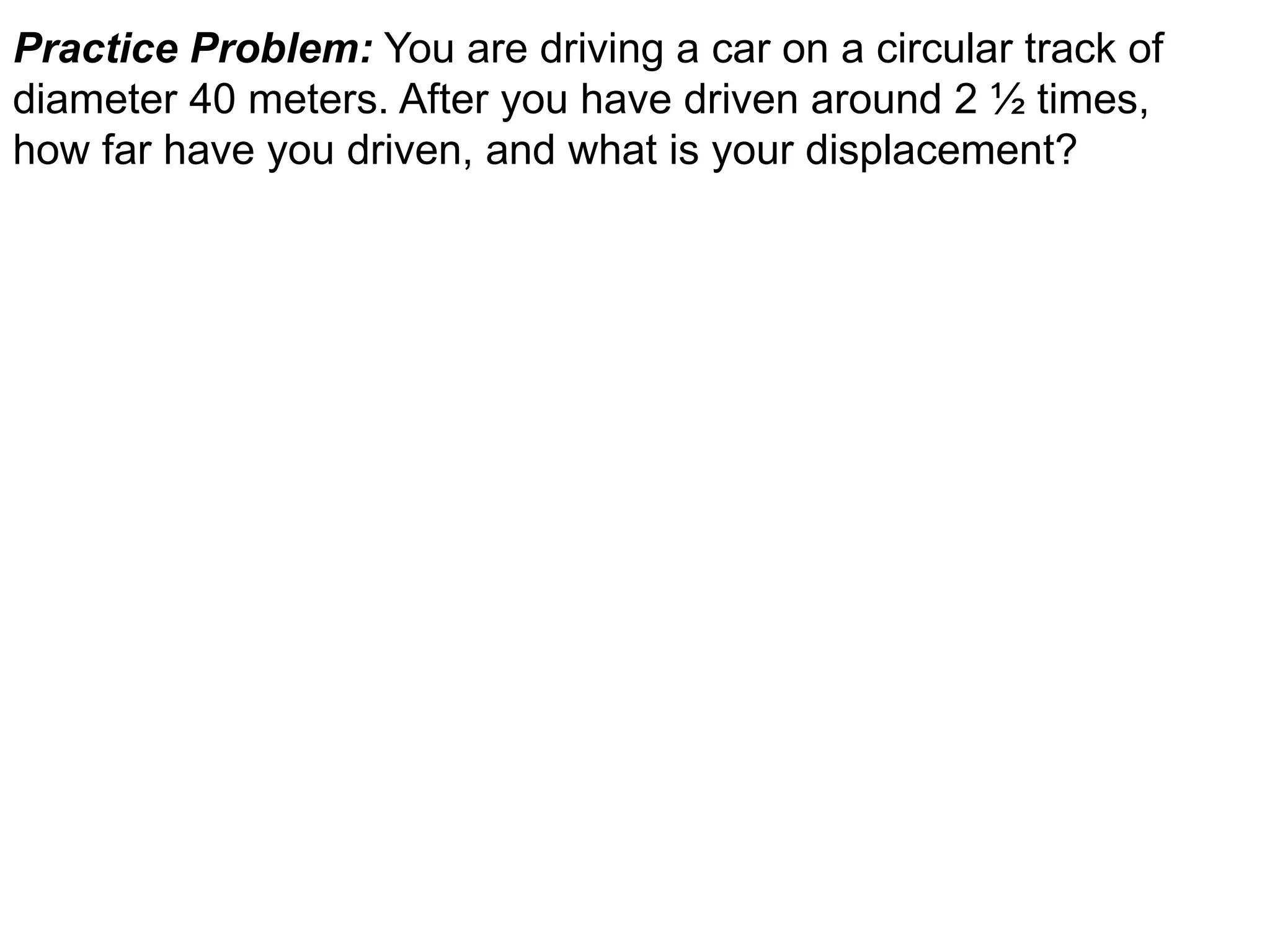 Practice Problem: You are driving a car on a circular track of
diameter 40 meters. After you have driven around 2 ½ times,
how far have you driven, and what is your displacement?
 