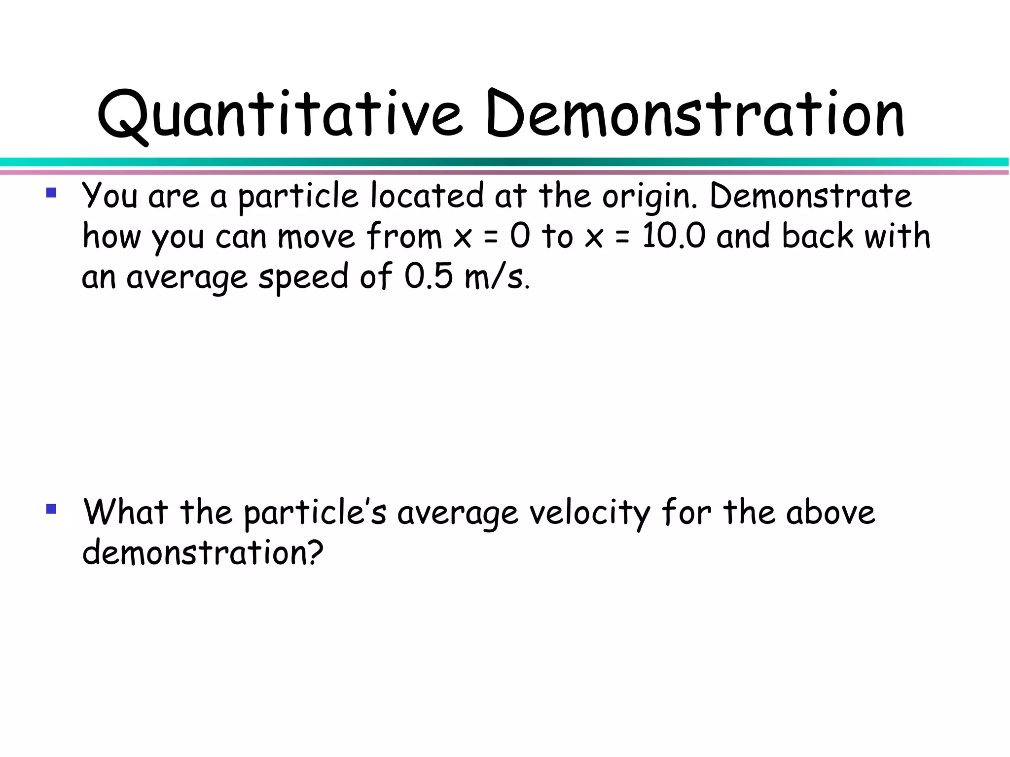 Quantitative Demonstration
 You are a particle located at the origin. Demonstrate
  how you can move from x = 0 to x = 10.0 and back with
  an average speed of 0.5 m/s.




 What the particle’s average velocity for the above
  demonstration?
 