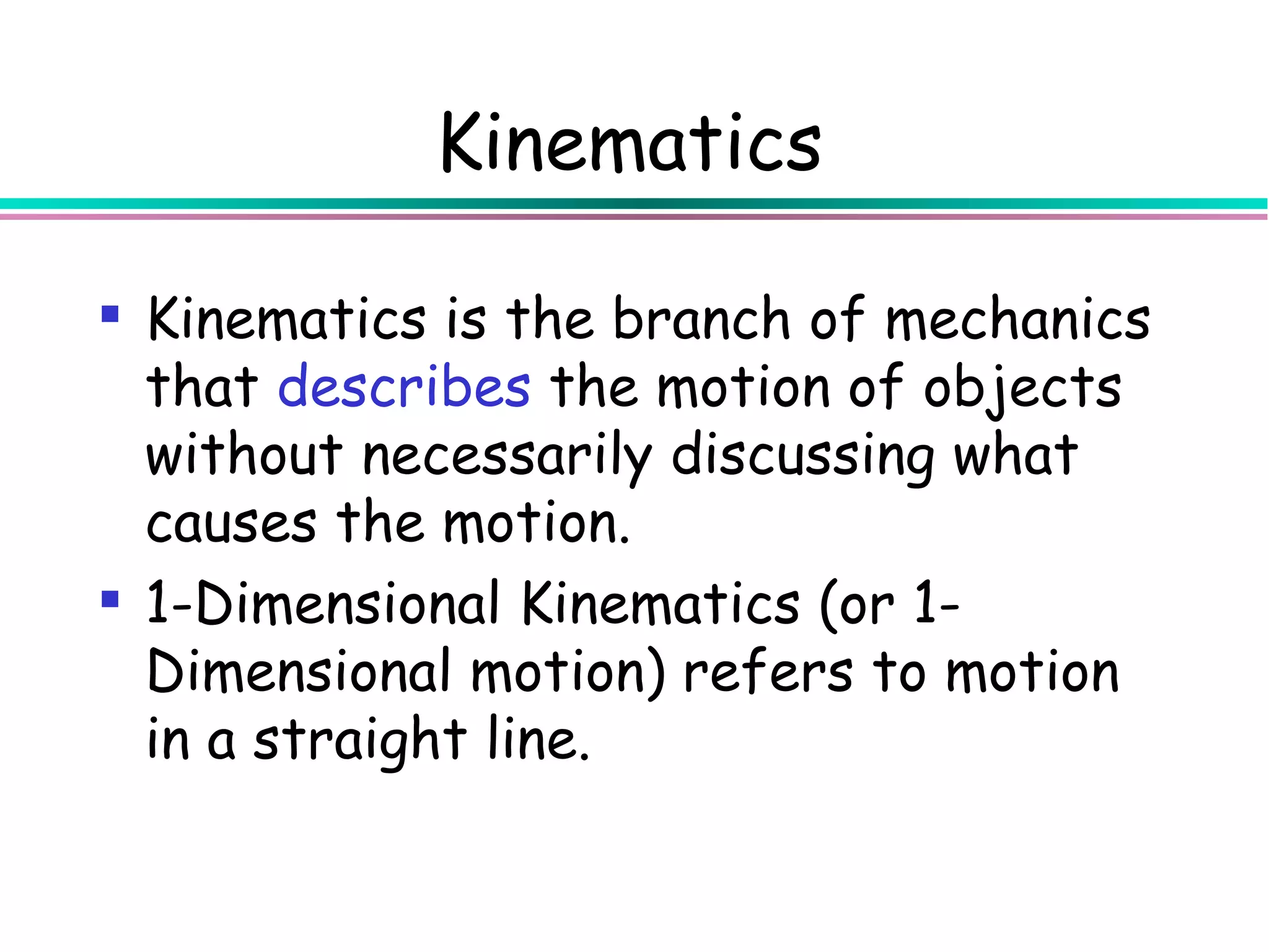 Kinematics

 Kinematics is the branch of mechanics
  that describes the motion of objects
  without necessarily discussing what
  causes the motion.
 1-Dimensional Kinematics (or 1-
  Dimensional motion) refers to motion
  in a straight line.
 