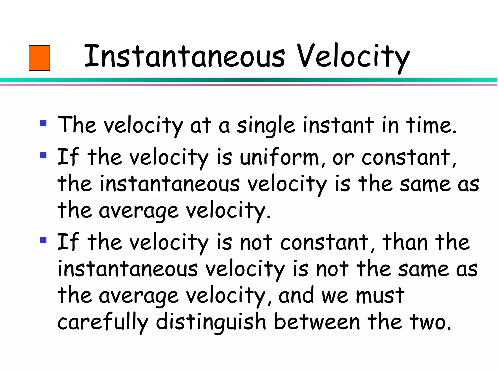 Instantaneous Velocity

 The velocity at a single instant in time.
 If the velocity is uniform, or constant,
  the instantaneous velocity is the same as
  the average velocity.
 If the velocity is not constant, than the
  instantaneous velocity is not the same as
  the average velocity, and we must
  carefully distinguish between the two.
 