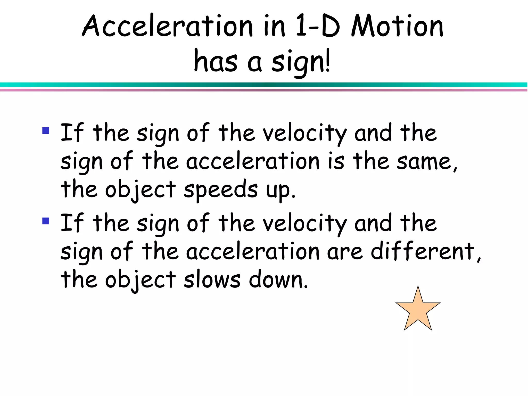 Acceleration in 1-D Motion
          has a sign!

 If the sign of the velocity and the
  sign of the acceleration is the same,
  the object speeds up.
 If the sign of the velocity and the
  sign of the acceleration are different,
  the object slows down.
 