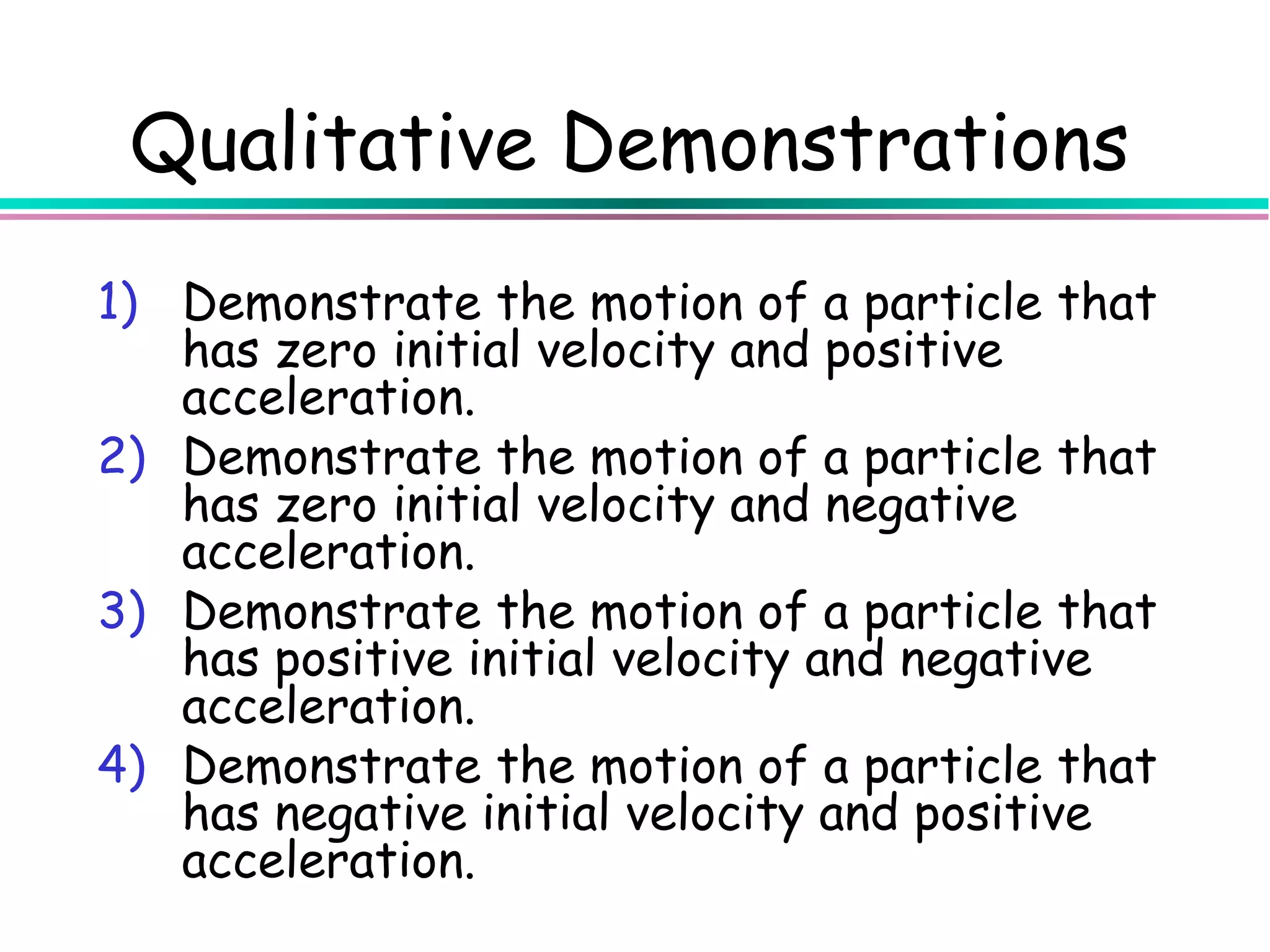 Qualitative Demonstrations
1) Demonstrate the motion of a particle that
   has zero initial velocity and positive
   acceleration.
2) Demonstrate the motion of a particle that
   has zero initial velocity and negative
   acceleration.
3) Demonstrate the motion of a particle that
   has positive initial velocity and negative
   acceleration.
4) Demonstrate the motion of a particle that
   has negative initial velocity and positive
   acceleration.
 