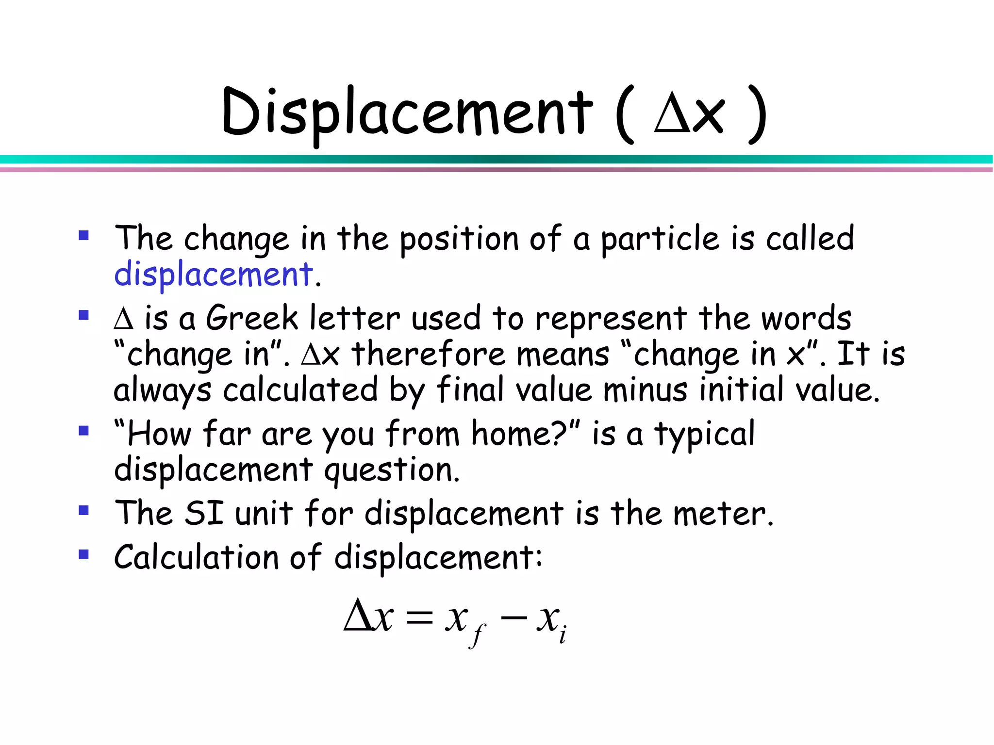 Displacement ( ∆x )
 The change in the position of a particle is called
  displacement.
 ∆ is a Greek letter used to represent the words
  “change in”. ∆x therefore means “change in x”. It is
  always calculated by final value minus initial value.
 “How far are you from home?” is a typical
  displacement question.
 The SI unit for displacement is the meter.
 Calculation of displacement:
                 ∆x = x f − xi
 