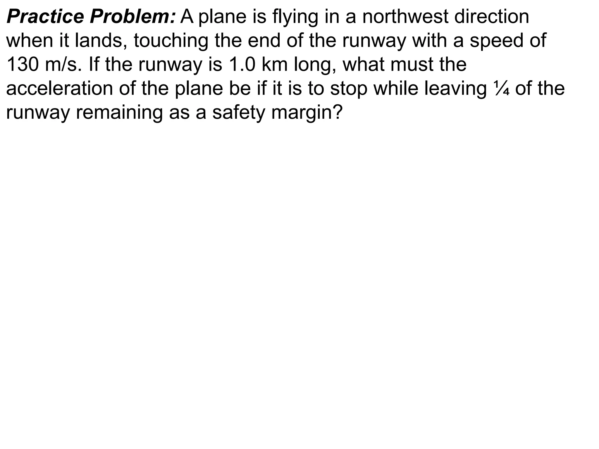 Practice Problem: A plane is flying in a northwest direction
when it lands, touching the end of the runway with a speed of
130 m/s. If the runway is 1.0 km long, what must the
acceleration of the plane be if it is to stop while leaving ¼ of the
runway remaining as a safety margin?
 