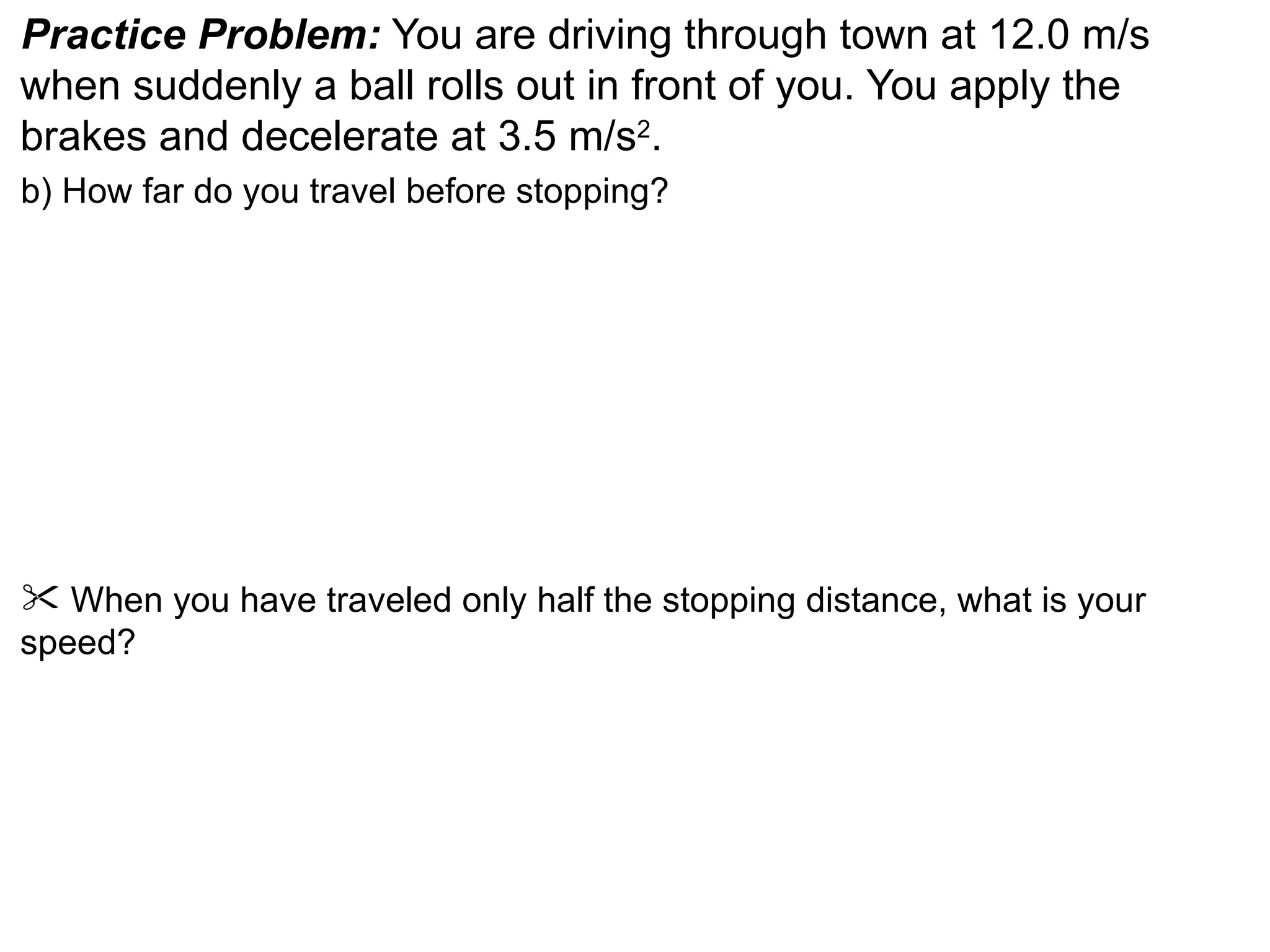 Practice Problem: You are driving through town at 12.0 m/s
when suddenly a ball rolls out in front of you. You apply the
brakes and decelerate at 3.5 m/s2.
b) How far do you travel before stopping?




 When you have traveled only half the stopping distance, what is your
speed?
 