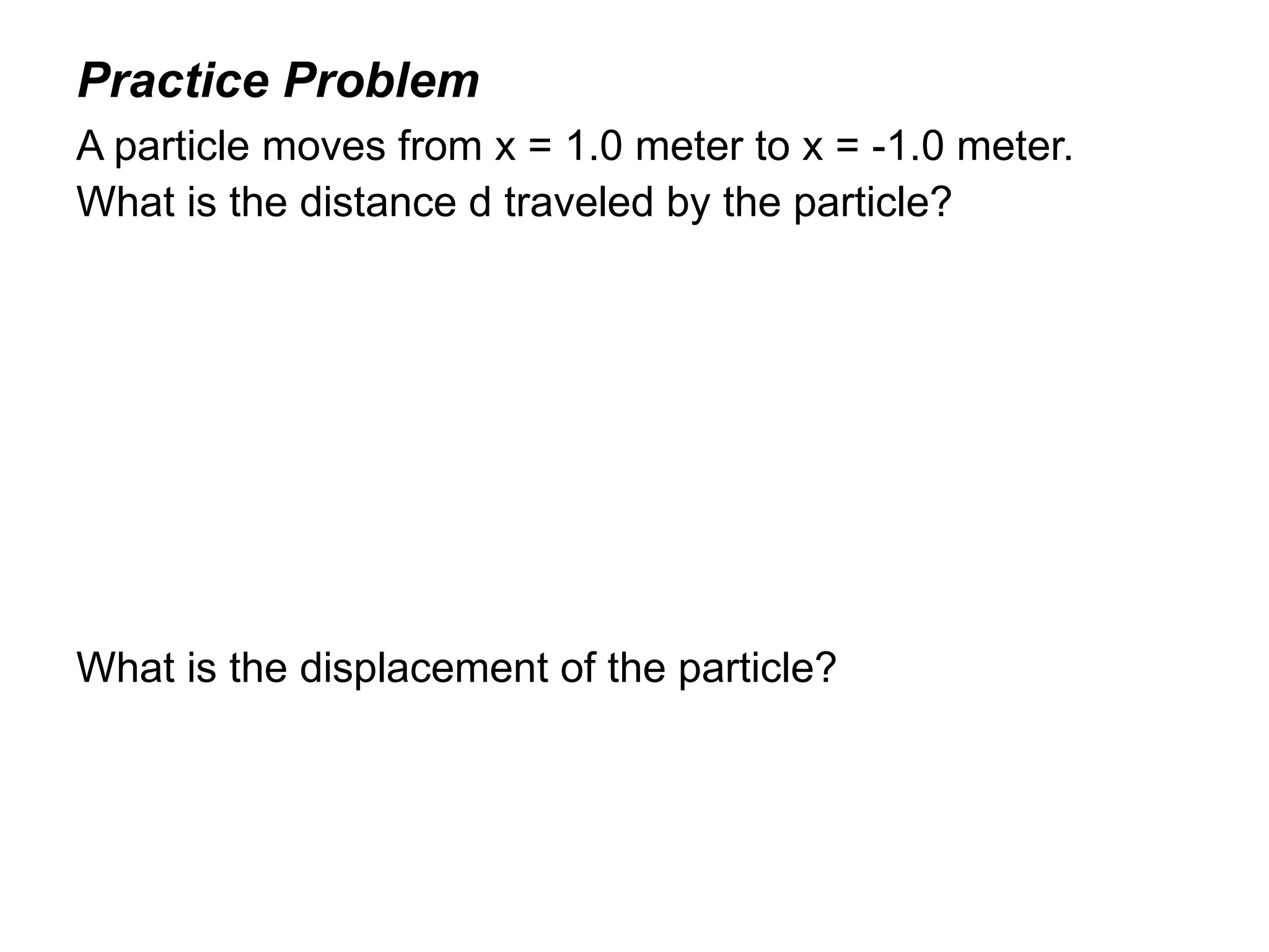 Practice Problem
A particle moves from x = 1.0 meter to x = -1.0 meter.
What is the distance d traveled by the particle?




What is the displacement of the particle?
 