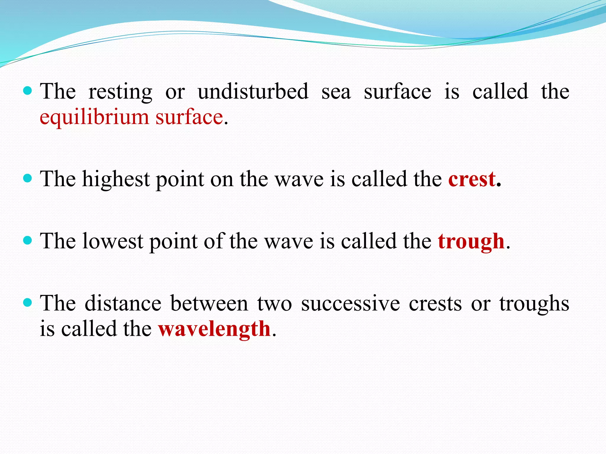  The resting or undisturbed sea surface is called the
equilibrium surface.
 The highest point on the wave is called the crest.
 The lowest point of the wave is called the trough.
 The distance between two successive crests or troughs
is called the wavelength.
 