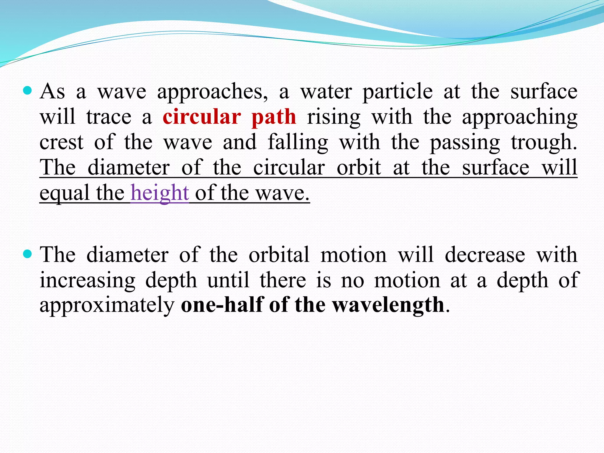  As a wave approaches, a water particle at the surface
will trace a circular path rising with the approaching
crest of the wave and falling with the passing trough.
The diameter of the circular orbit at the surface will
equal the height of the wave.
 The diameter of the orbital motion will decrease with
increasing depth until there is no motion at a depth of
approximately one-half of the wavelength.
 