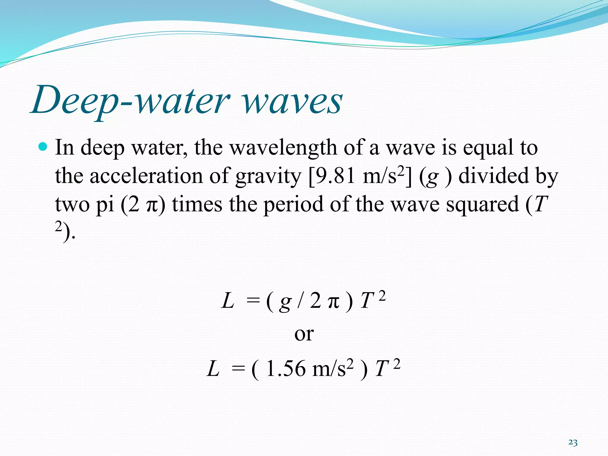 23
Deep-water waves
 In deep water, the wavelength of a wave is equal to
the acceleration of gravity [9.81 m/s2] (g ) divided by
two pi (2 π) times the period of the wave squared (T
2).
L = ( g / 2 π ) T 2
or
L = ( 1.56 m/s2 ) T 2
 