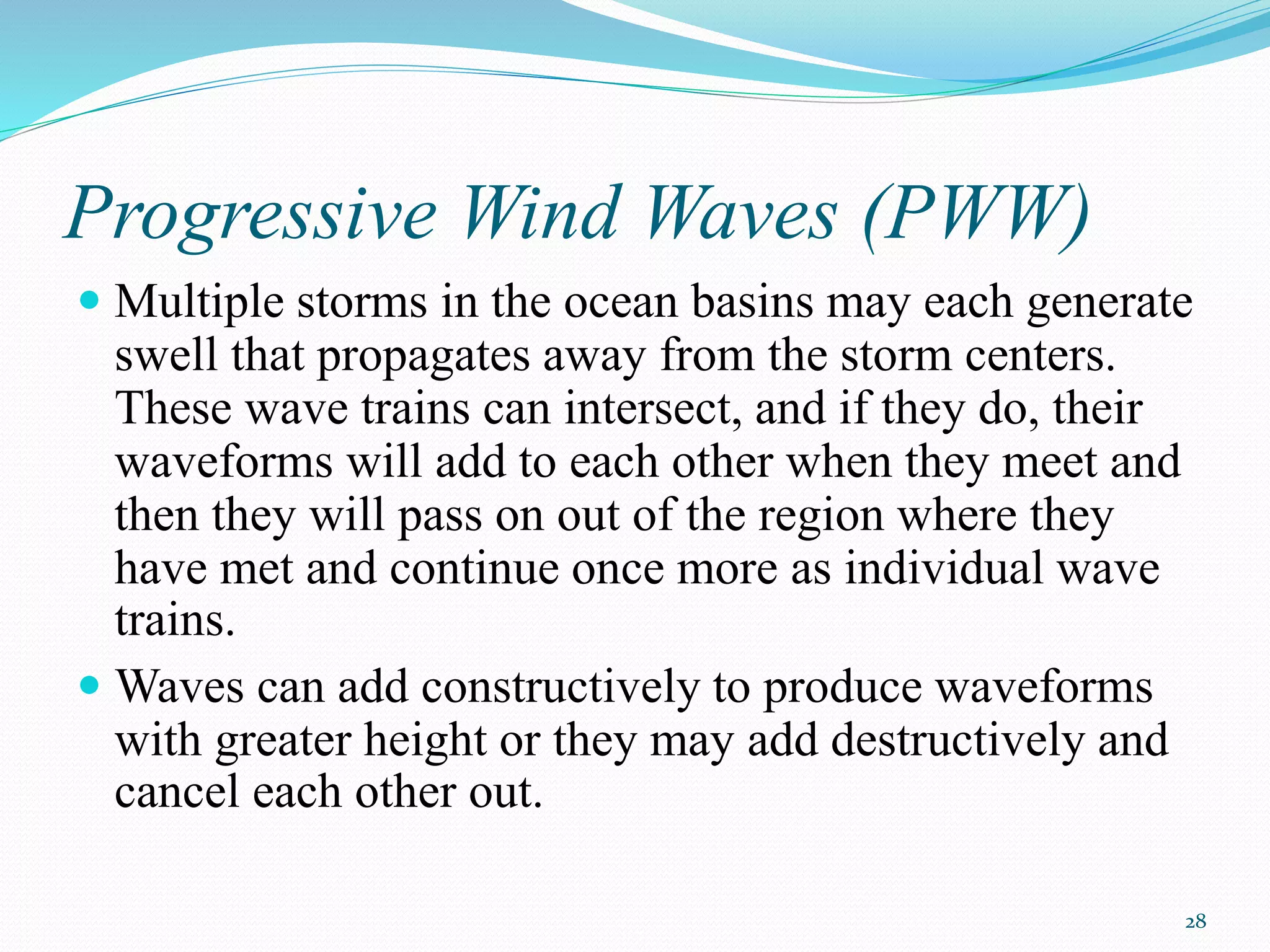 28
Progressive Wind Waves (PWW)
 Multiple storms in the ocean basins may each generate
swell that propagates away from the storm centers.
These wave trains can intersect, and if they do, their
waveforms will add to each other when they meet and
then they will pass on out of the region where they
have met and continue once more as individual wave
trains.
 Waves can add constructively to produce waveforms
with greater height or they may add destructively and
cancel each other out.
 