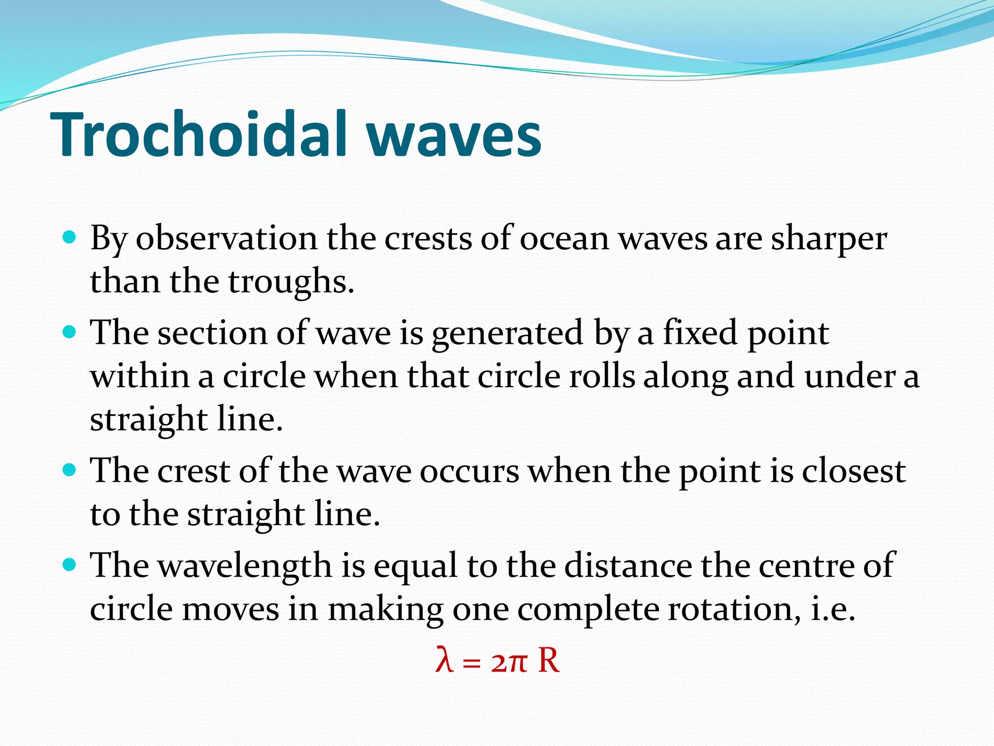 Trochoidal waves
 By observation the crests of ocean waves are sharper
than the troughs.
 The section of wave is generated by a fixed point
within a circle when that circle rolls along and under a
straight line.
 The crest of the wave occurs when the point is closest
to the straight line.
 The wavelength is equal to the distance the centre of
circle moves in making one complete rotation, i.e.
λ = 2π R
 
