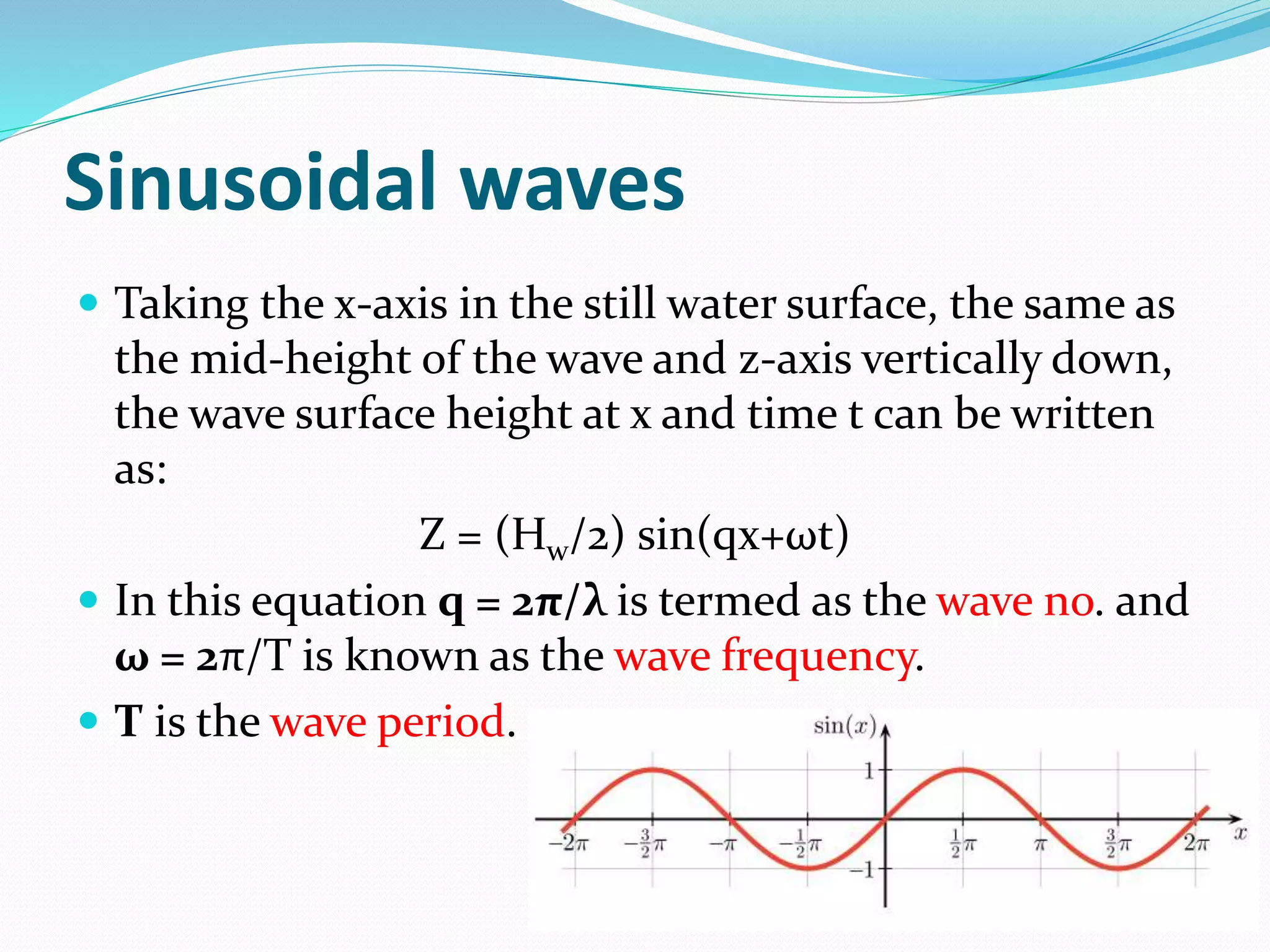 Sinusoidal waves
 Taking the x-axis in the still water surface, the same as
the mid-height of the wave and z-axis vertically down,
the wave surface height at x and time t can be written
as:
Z = (Hw/2) sin(qx+ωt)
 In this equation q = 2π/λ is termed as the wave no. and
ω = 2π/T is known as the wave frequency.
 T is the wave period.
 
