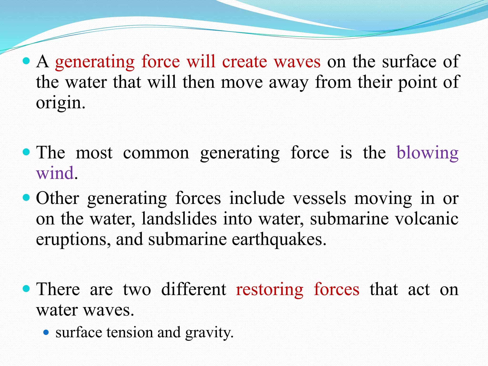  A generating force will create waves on the surface of
the water that will then move away from their point of
origin.
 The most common generating force is the blowing
wind.
 Other generating forces include vessels moving in or
on the water, landslides into water, submarine volcanic
eruptions, and submarine earthquakes.
 There are two different restoring forces that act on
water waves.
 surface tension and gravity.
 