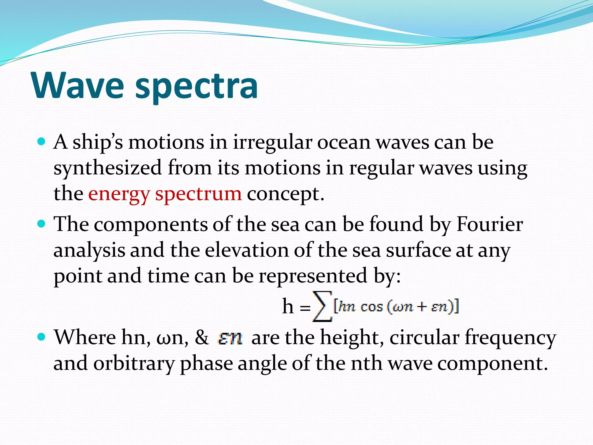 Wave spectra
 A ship’s motions in irregular ocean waves can be
synthesized from its motions in regular waves using
the energy spectrum concept.
 The components of the sea can be found by Fourier
analysis and the elevation of the sea surface at any
point and time can be represented by:
h =
 Where hn, ωn, & are the height, circular frequency
and orbitrary phase angle of the nth wave component.
 