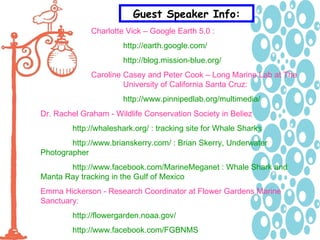 Guest Speaker Info: Charlotte Vick – Google Earth 5.0 :   http://earth.google.com/ http://blog.mission-blue.org/ Caroline Casey and Peter Cook – Long Marine Lab at The  University of California Santa Cruz:  http://www.pinnipedlab.org/multimedia/ Dr. Rachel Graham - Wildlife Conservation Society in Beliez http://whaleshark.org/ : tracking site for Whale Sharks http://www.brianskerry.com/ : Brian Skerry, Underwater  Photographer http://www.facebook.com/MarineMeganet : Whale Shark and  Manta Ray tracking in the Gulf of Mexico Emma Hickerson - Research Coordinator at Flower Gardens Marine  Sanctuary:  http://flowergarden.noaa.gov/ http://www.facebook.com/FGBNMS 