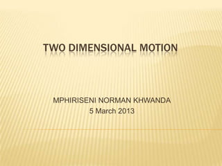 TWO DIMENSIONAL MOTION



 MPHIRISENI NORMAN KHWANDA
         5 March 2013
 