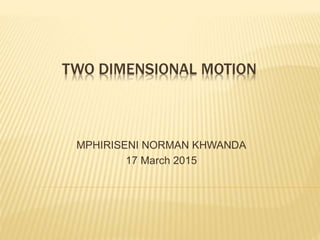 TWO DIMENSIONAL MOTION
MPHIRISENI NORMAN KHWANDA
17 March 2015
 