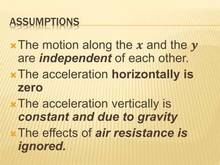 ASSUMPTIONS
The motion along the 𝒙 and the 𝒚
are independent of each other.
The acceleration horizontally is
zero
The acceleration vertically is
constant and due to gravity
The effects of air resistance is
ignored.
 