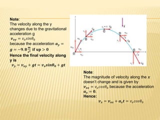 Note:
The magnitude of velocity along the 𝒙
doesn’t change and is given by
𝒗 𝒐𝒙 = 𝑣 𝑜 𝑐𝑜𝑠𝜃0 because the acceleration
𝒂 𝒙 = 𝟎.
Hence:
𝒗 𝒙 = 𝒗 𝒐𝒙 + 𝒂 𝒙 𝒕 = 𝑣 𝑜 𝑐𝑜𝑠𝜃0
Note:
The velocity along the y
changes due to the gravitational
acceleration g
𝒗 𝒐𝒚 = 𝑣 𝑜 𝑠𝑖𝑛𝜃0
because the acceleration 𝒂 𝒚 =
𝒈 = −𝟗. 𝟖
𝐦
𝒔 𝟐 𝐢𝐟 𝐮𝐩 > 𝟎
Hence the final velocity along
y is
𝒗 𝒚 = 𝒗 𝒐𝒚 + 𝒈𝒕 = 𝒗 𝒐 𝒔𝒊𝒏𝜽 𝟎 + 𝒈𝒕
 