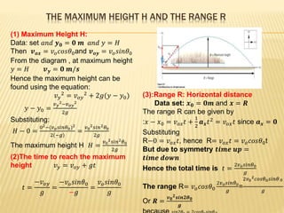 THE MAXIMUM HEIGHT H AND THE RANGE R
(1) Maximum Height H:
Data: set 𝑎𝑛𝑑 𝒚 𝟎 = 𝟎 𝒎 𝑎𝑛𝑑 𝑦 = 𝐻
Then 𝒗 𝒐𝒙 = 𝑣 𝑜 𝑐𝑜𝑠𝜃0and 𝒗 𝒐𝒚 = 𝑣 𝑜 𝑠𝑖𝑛𝜃0
From the diagram , at maximum height
𝑦 = 𝐻 𝒗 𝒚 = 𝟎 𝒎/𝒔
Hence the maximum height can be
found using the equation:
𝑣 𝑦
2 = 𝑣 𝑜𝑦
2 + 2𝑔(𝑦 − 𝑦0)
𝑦 − 𝑦0 =
𝑣 𝑦
2−𝑣 𝑜𝑦
2
2𝑔
Substituting:
𝐻 − 0 =
02−(𝑣 𝑜 𝑠𝑖𝑛𝜃0)2
2(−𝑔)
=
𝑣0
2 𝑠𝑖𝑛2 𝜃0
2𝑔
The maximum height H 𝐻 =
𝑣0
2 𝑠𝑖𝑛2 𝜃0
2𝑔
(2)The time to reach the maximum
height 𝑣 𝑦 = 𝑣 𝑜𝑦 + 𝑔𝑡
𝑡 =
−𝑣 𝑜𝑦
𝑔
=
−𝑣 𝑜 𝑠𝑖𝑛𝜃0
−𝑔
=
𝑣 𝑜 𝑠𝑖𝑛𝜃0
𝑔
(3):Range R: Horizontal distance
Data set: 𝒙 𝟎 = 𝟎𝒎 and 𝒙 = 𝑹
The range R can be given by
:𝑥 − 𝑥0 = 𝑣 𝑜𝑥 𝑡 +
1
2
𝒂 𝒙 𝑡2 = 𝑣 𝑜𝑥 𝑡 since 𝒂 𝒙 = 𝟎
Substituting
R−0 = 𝑣 𝑜𝑥 𝑡, hence R= 𝑣 𝑜𝑥 𝑡 = 𝑣 𝑜 𝑐𝑜𝑠𝜃0t
But due to symmetry 𝒕𝒊𝒎𝒆 𝒖𝒑 =
𝒕𝒊𝒎𝒆 𝒅𝒐𝒘𝒏
Hence the total time is 𝑡 =
2𝑣 𝑜 𝑠𝑖𝑛𝜃0
𝑔
The range R= 𝑣 𝑜 𝑐𝑜𝑠𝜃0
2𝑣 𝑜 𝑠𝑖𝑛𝜃0
𝑔
=
2𝑣0
2 𝑐𝑜𝑠𝜃0 𝑠𝑖𝑛𝜃0
𝑔
Or 𝑹 =
𝒗 𝟎
𝟐 𝒔𝒊𝒏𝟐𝜽 𝟎
𝒈
 