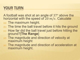 YOUR TURN
A football was shot at an angle of 37° above the
horizontal with the speed of 20 𝑚/𝑠. Calculate
(a) The maximum height.
(b) The time the ball travel before it hits the ground
(c) How far did the ball travel just before hitting the
ground?[The Range]
(d) The magnitude and direction of velocity at
maximum height
(e) The magnitude and direction of acceleration at
maximum height.
 