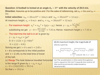 Question: A football is kicked at an angle 𝜽 𝟎 = 𝟑𝟕° with the velocity of 20.0 m/s.
Direction: Assume up to be positive and For the sake of referencing, set 𝑥0 = 0𝑚 𝑎𝑛𝑑 𝑦0 =
0𝑚
Initial velocities: 𝑣0𝑥 = 20𝑐𝑜𝑠37° = 16𝑚/𝑠 and 𝑣0𝑦 = 20𝑠𝑖𝑛37° = 12 𝑚/𝑠 .
At maximum height, 𝑣 𝑦 = 0 𝑚/𝑠 and 𝑣 𝑥 = 𝑣0𝑥 = 20𝑠𝑖𝑛37° = 12 𝑚/𝑠
(a) For maximum height: 𝑣 𝑦
2
= 𝑣 𝑜𝑦
2
+ 2𝑔(𝑦 − 𝑦0) hence 𝑦 − 𝑦0 =
𝑣 𝑦
2−𝑣 𝑜𝑦
2
2𝑔
substituting we get 𝑦 − 0 =
0 2− 12 2
2 −9.8
= 7.35 𝑚. Hence maximum height 𝑦 = 7.35 𝑚
(b) The total time the ball is in air is given by:
𝑦 − 𝑦0 = 𝑣0𝑦 𝑡 + 1
2
𝑔𝑡2
0−0 = 12 𝑡 + 1
2
(−9.8)𝑡2
0 = 𝑡(12 − 4.9𝑡)
Solving we get 𝑡 = 0 𝑠 𝑎𝑛𝑑 𝑡 = 2.45 𝑠
𝒕 = 𝟎 𝒔 corresponds to the initial position
and 𝒕 = 𝟐. 𝟒𝟓 𝒔 is the total time of travel
of the ball.
(c) Range:The total distance travelled horizontally
is the range R given by 𝑥 − 𝑥0 = 𝑣0𝑥 𝑡
𝑥 − 0 = 16 2.45 = 39.2 𝑚
So that 𝑥 = 39.2 𝑚
 