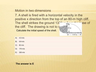 Motion in two dimensions
7. A shell is fired with a horizontal velocity in the
positive x direction from the top of an 80-m high cliff.
The shell strikes the ground 1330 m from the base of
the cliff. The drawing is not to scale.
Calculate the initial speed of the shell.
A) 4.0 m/s
B) 9.8 m/s
C) 82 m/s
D) 170 m/s
E) 330 m/s
The answer is E
 
