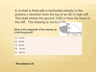 8. A shell is fired with a horizontal velocity in the
positive x direction from the top of an 80-m high cliff.
The shell strikes the ground 1330 m from the base of
the cliff. The drawing is not to scale.
What is the magnitude of the velocity as
it hits the ground?
A) 4.0 m/s
B) 9.8 m/s
C) 82 m/s
D) 170 m/s
E) 330 m/s
The answer is E
 