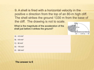 9. A shell is fired with a horizontal velocity in the
positive x direction from the top of an 80-m high cliff.
The shell strikes the ground 1330 m from the base of
the cliff. The drawing is not to scale.
What is the magnitude of the acceleration of the
shell just before it strikes the ground?
The answer is E
A) 4.0 m/s2
B) 9.8 m/s2
C) 82 m/s2
D) 170 m/s2
E) 330 m/s2
 