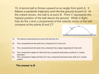 10. A tennis ball is thrown upward at an angle from point A. It
follows a parabolic trajectory and hits the ground at point D. At
the instant shown, the ball is at point B. Point C represents the
highest position of the ball above the ground. While in flight,
how do the x and y components of the velocity vector of the ball
compare at the points B and C?
A) The velocity components are non-zero at B and zero at C.
B) The x components are the same; the y component at C is zero m/s.
C) The x components are the same; the y component has a larger magnitude at C than at B.
D) The x component is larger at C than at B; the y component at B points up while at C, it points
downward.
E) The x component is larger at B than at C; the y component at B points down while at C, it points
upward.
The answer is B
 