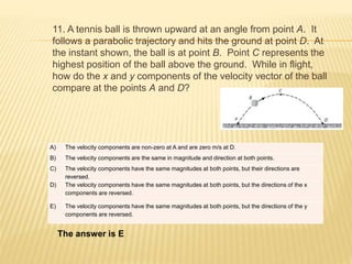 11. A tennis ball is thrown upward at an angle from point A. It
follows a parabolic trajectory and hits the ground at point D. At
the instant shown, the ball is at point B. Point C represents the
highest position of the ball above the ground. While in flight,
how do the x and y components of the velocity vector of the ball
compare at the points A and D?
The answer is E
A) The velocity components are non-zero at A and are zero m/s at D.
B) The velocity components are the same in magnitude and direction at both points.
C) The velocity components have the same magnitudes at both points, but their directions are
reversed.
D) The velocity components have the same magnitudes at both points, but the directions of the x
components are reversed.
E) The velocity components have the same magnitudes at both points, but the directions of the y
components are reversed.
 