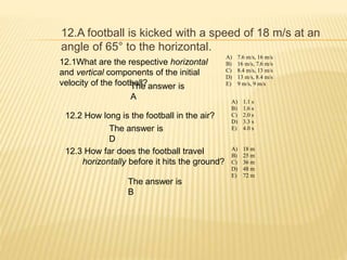 12.A football is kicked with a speed of 18 m/s at an
angle of 65° to the horizontal.
12.1What are the respective horizontal
and vertical components of the initial
velocity of the football?
A) 7.6 m/s, 16 m/s
B) 16 m/s, 7.6 m/s
C) 8.4 m/s, 13 m/s
D) 13 m/s, 8.4 m/s
E) 9 m/s, 9 m/s
The answer is
A
12.2 How long is the football in the air?
A) 1.1 s
B) 1.6 s
C) 2.0 s
D) 3.3 s
E) 4.0 sThe answer is
D
12.3 How far does the football travel
horizontally before it hits the ground?
A) 18 m
B) 25 m
C) 36 m
D) 48 m
E) 72 m
The answer is
B
 