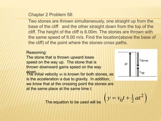 Chapter 2 Problem 58:
Two stones are thrown simultaneously, one straight up from the
base of the cliff and the other straight down from the top of the
cliff. The height of the cliff is 6.00m. The stones are thrown with
the same speed of 9.00 m/s. Find the location(above the base of
the cliff) of the point where the stones cross paths.
Reasoning:
The stone that is thrown upward loses
speed on the way up. The stone that is
thrown downward gains speed on the way
down.
The initial velocity v0 is known for both stones, as
is the acceleration a due to gravity. In addition,
we know that at the crossing point the stones are
at the same place at the same time t.
 21
0 2
y v t at 
The equation to be used will be
 