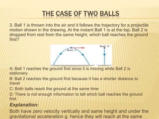 THE CASE OF TWO BALLS
3. Ball 1 is thrown into the air and it follows the trajectory for a projectile
motion shown in the drawing. At the instant Ball 1 is at the top, Ball 2 is
dropped from rest from the same height, which ball reaches the ground
first?
A: Ball 1 reaches the ground first since it is moving while Ball 2 is
stationery
B: Ball 2 reaches the ground first because it has a shorter distance to
travel
C: Both balls reach the ground at the same time
D: There is not enough information to tell which ball reaches the ground
first
Explanation:
Both have zero velocity vertically and same height and under the
gravitational acceleration g. hence they will reach at the same
 