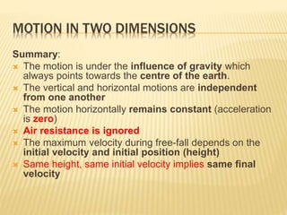 MOTION IN TWO DIMENSIONS
Summary:
 The motion is under the influence of gravity which
always points towards the centre of the earth.
 The vertical and horizontal motions are independent
from one another
 The motion horizontally remains constant (acceleration
is zero)
 Air resistance is ignored
 The maximum velocity during free-fall depends on the
initial velocity and initial position (height)
 Same height, same initial velocity implies same final
velocity
 