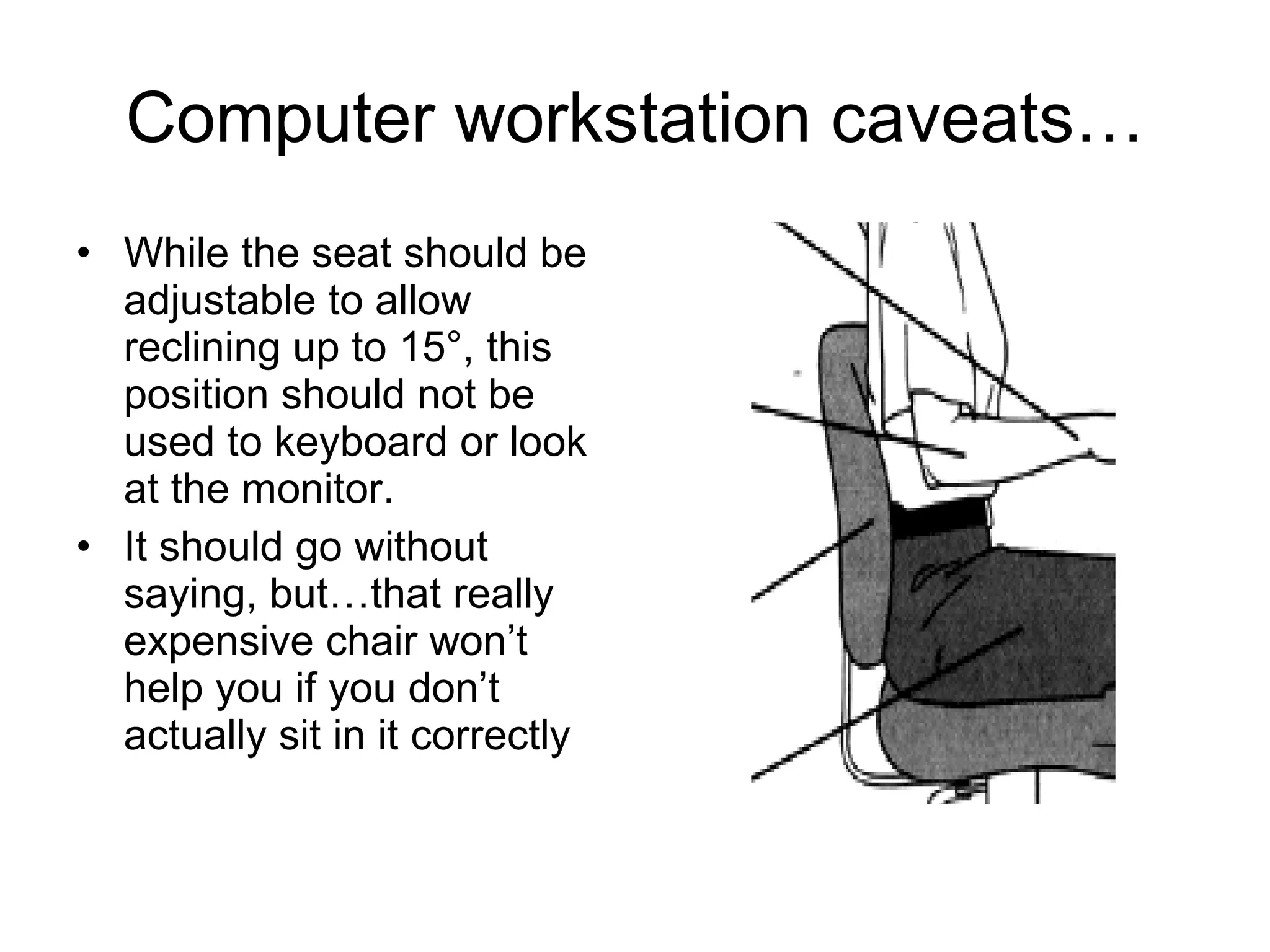 Computer workstation caveats… While the seat should be adjustable to allow reclining up to 15°, this position should not be used to keyboard or look at the monitor. It should go without saying, but…that really expensive chair won’t help you if you don’t actually sit in it correctly 