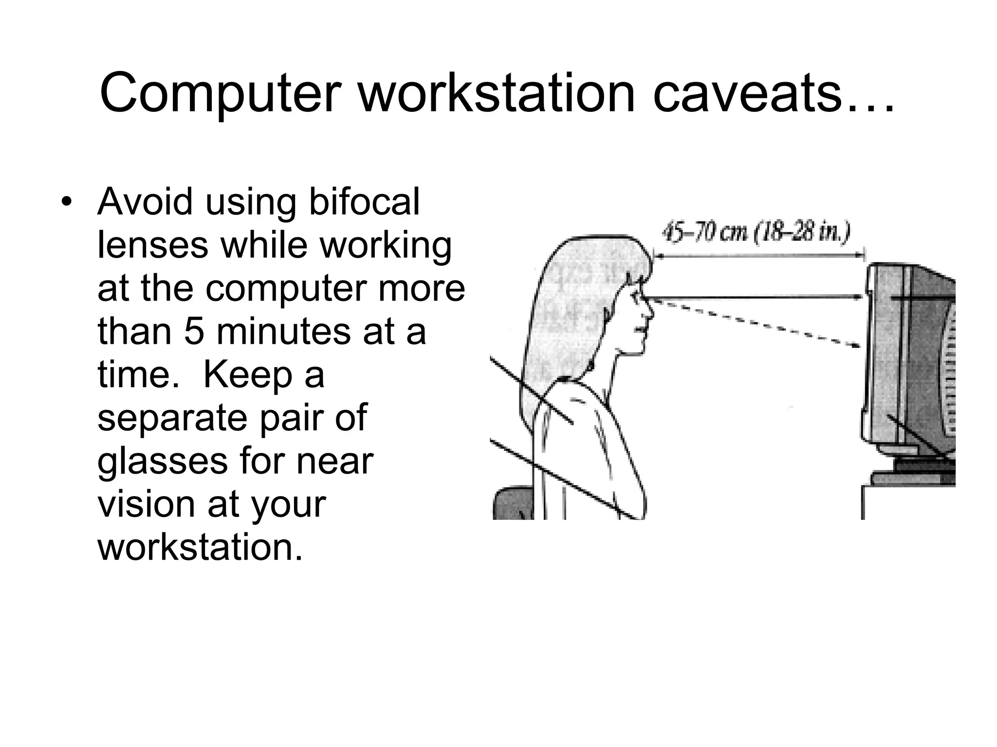 Computer workstation caveats… Avoid using bifocal lenses while working at the computer more than 5 minutes at a time.  Keep a separate pair of glasses for near vision at your workstation. 