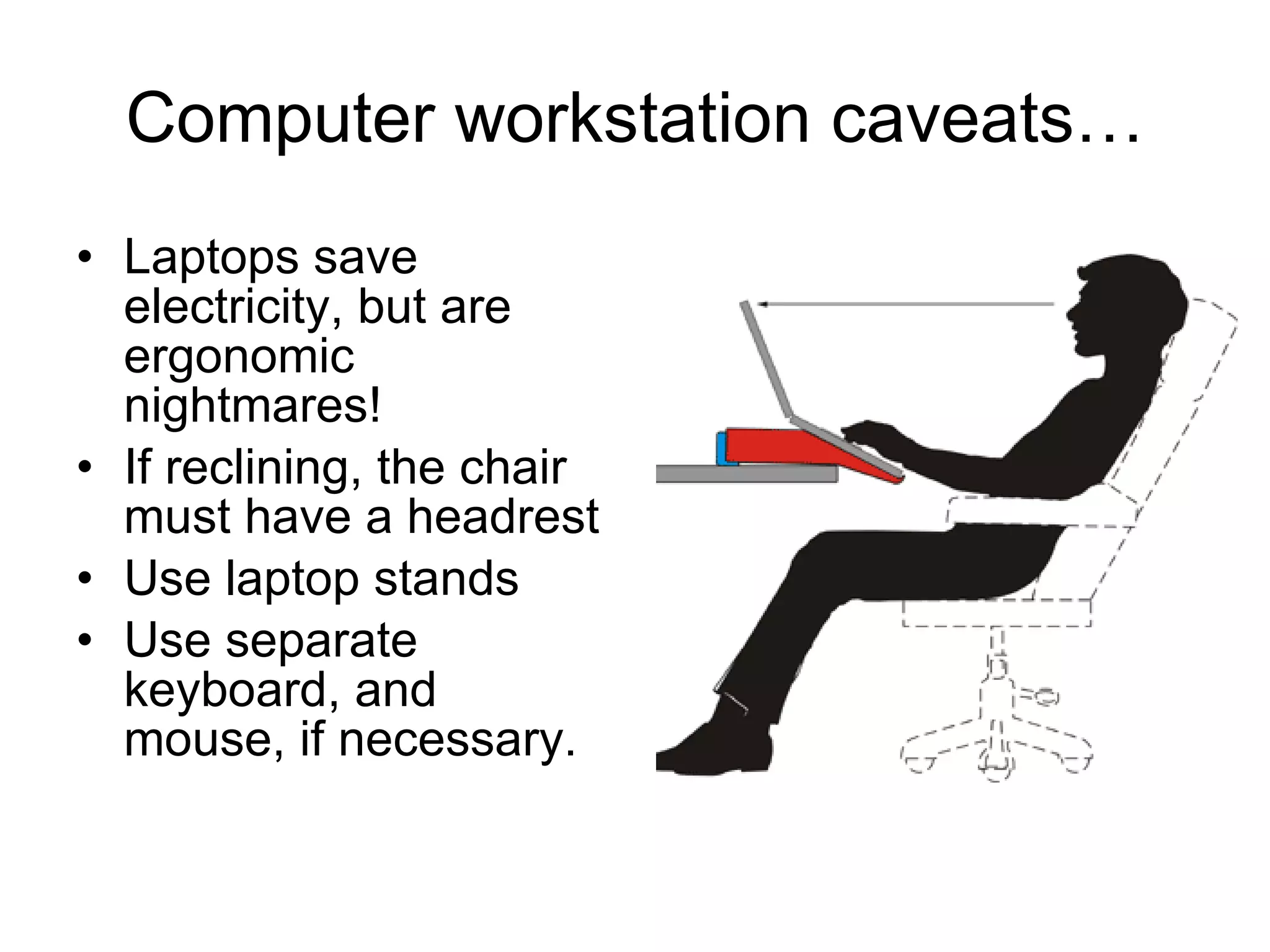Computer workstation caveats… Laptops save electricity, but are ergonomic nightmares! If reclining, the chair must have a headrest Use laptop stands Use separate keyboard, and mouse, if necessary. 
