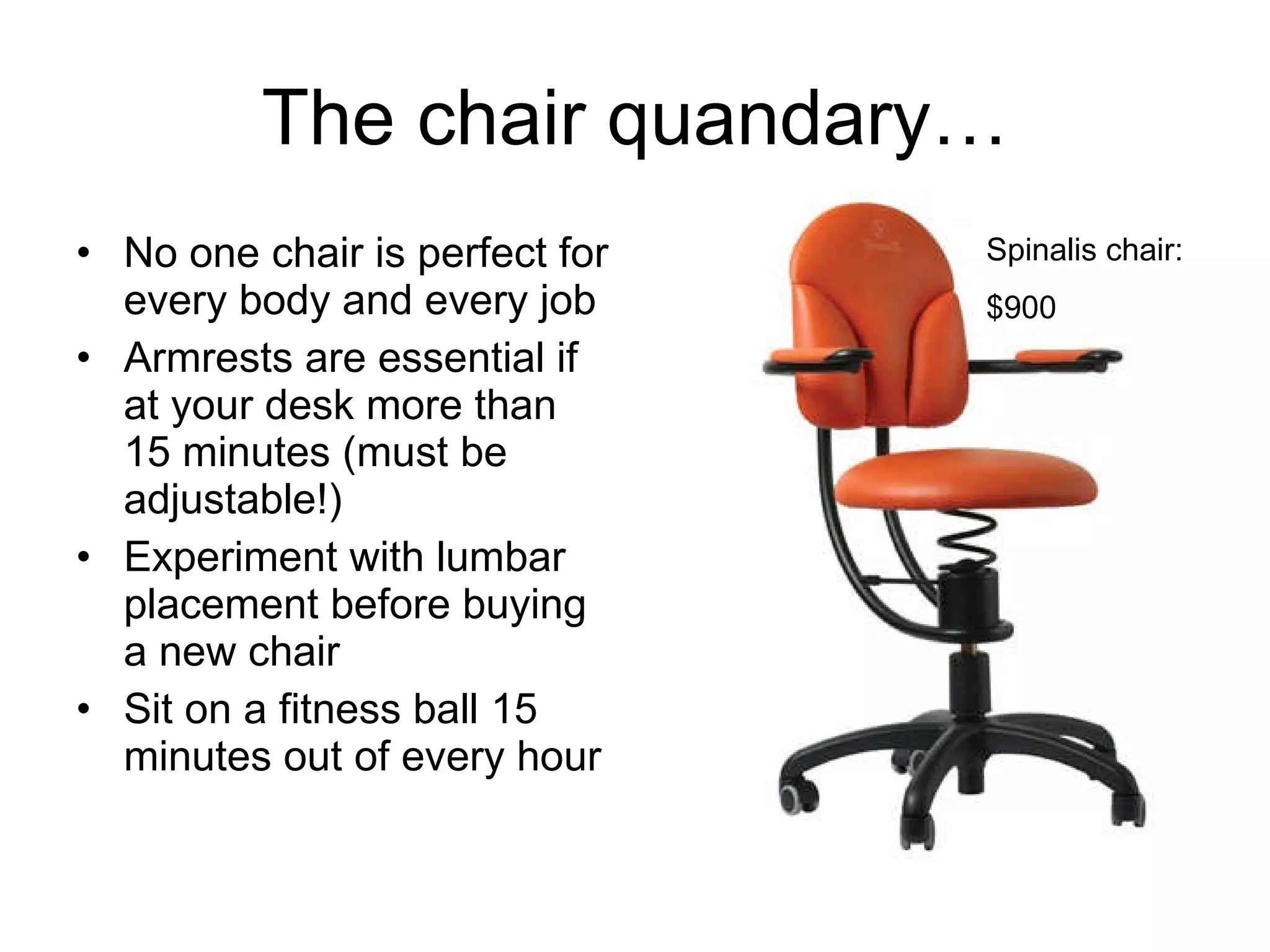 The chair quandary… No one chair is perfect for every body and every job Armrests are essential if at your desk more than 15 minutes (must be adjustable!) Experiment with lumbar placement before buying a new chair Sit on a fitness ball 15 minutes out of every hour Spinalis chair: $900 